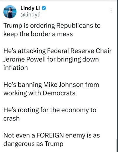 Post from Lindy Li
"Trump is ordering Republicans to keep the border a mess. He’s attacking Federal Reserve Chair Jerome Powell for bringing down inflation. He’s banning Mike Johnson from working with Democrats. He’s rooting for the economy to crash. Not even a FOREIGN enemy is as dangerous as Trump."