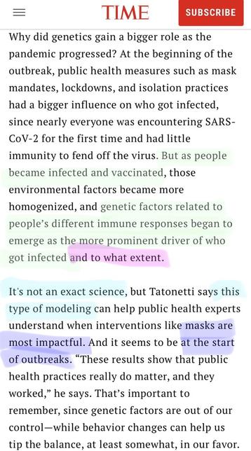TIME SUBSCRIBE Why did genetics gain a bigger role as the pandemic progressed? At the beginning of the outbreak, public health measures such as mask mandates, lockdowns, and isolation practices had a bigger influence on who got infected, since nearly everyone was encountering SARS- CoV-2 for the first time and had little immunity to fend off the virus. But as people became infected and vaccinated, those environmental factors became more homogenized, and genetic factors related to people's different immune responses began to emerge as the more prominent driver of who got infected and to what extent. It's not an exact science, but Tatonetti says this type of modeling can help public health experts understand when interventions like masks are most impactful. And it seems to be at the start of outbreaks. "These results show that public health practices really do matter, and they worked," he says. That's important to remember, since genetic factors are out of our control-while behavior changes can help us tip the balance, at least somewhat, in our favor.