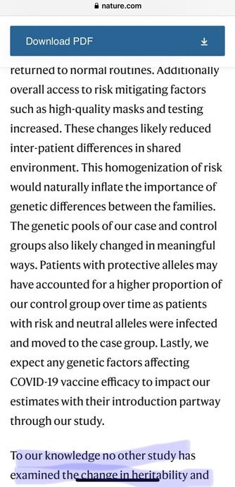 @ nature.com Download PDF returned to normal routines. Additionally overall access to risk mitigating factors such as high-quality masks and testing increased. These changes likely reduced inter-patient differences in shared environment. This homogenization of risk would naturally inflate the importance of genetic differences between the families. The genetic pools of our case and control groups also likely changed in meaningful ways. Patients with protective alleles may have accounted for a higher proportion of our control group over time as patients with risk and neutral alleles were infected and moved to the case group. Lastly, we expect any genetic factors affecting COVID-19 vaccine efficacy to impact our estimates with their introduction partway through our study. To our knowledge no other study has examined the change in heritability and