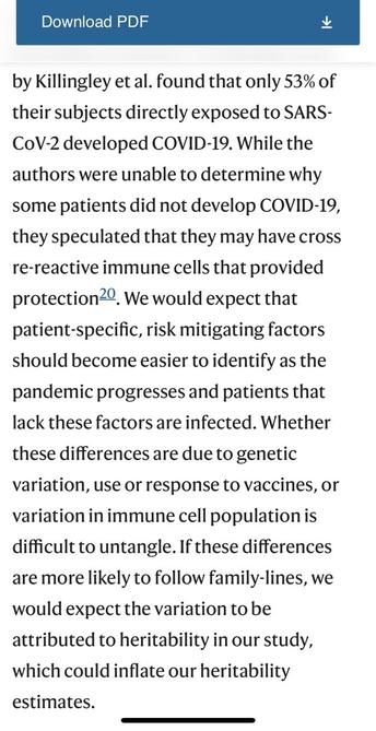 Download PDF by Killingley et al. found that only 53% of their subjects directly exposed to SARS- CoV-2 developed COVID-19. While the authors were unable to determine why some patients did not develop COVID-19, they speculated that they may have cross re-reactive immune cells that provided protection20. We would expect that patient-specific, risk mitigating factors should become easier to identify as the pandemic progresses and patients that lack these factors are infected. Whether these differences are due to genetic variation, use or response to vaccines, or variation in immune cell population is difficult to untangle. If these differences are more likely to follow family-lines, we would expect the variation to be attributed to heritability in our study, which could inflate our heritability estimates.