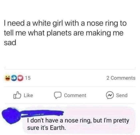 I need a white girl with a nose ring to tell me what planets are making me sad  Comment I don't have a nose ring, but I'm pretty sure it's Earth.