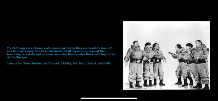 The 3 Stooges are cleaners at a spaceport when they accidentally take off and land on Venus. The boys encounter a talking unicorn, a giant fire breathing tarantula and an alien computer that creates three evil duplicates of the Stooges. Join us for "Have Rocket, Will Travel" (1959), Sat. Feb. 10th at 10:30 PM.