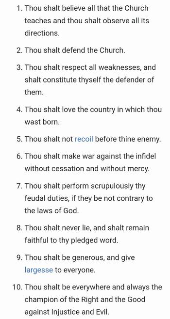 Numbered paragraphs of black text on white background:

1. Thou shalt believe all that the Church teaches and thou shalt observe all its directions.

2. Thou shalt defend the Church.

3. Thou shalt respect all weaknesses, and shalt constitute thyself the defender of them.

4. Thou shalt love the country in which thou wast born.

5. Thou shalt not recoil before thine enemy.

6. Thou shalt make war against the infidel without cessation and without mercy.

7. Thou shalt perform scrupulously thy feudal duties, if they be not contrary to the laws of God.

8. Thou shalt never lie, and shalt remain faithful to thy pledged word.

9. Thou shalt be generous, and give largesse to everyone.

10. Thou shalt be everywhere and always the champion of the Right and the Good against Injustice and Evil.