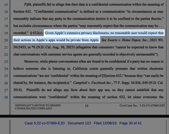 Excerpt from the court document:


"Given Apple’s extensive privacy disclosures, no reasonable user would expect that their actions in Apple’s apps would be private from Apple."

Civil Case No.: 5:22-CV-07069-EJD
Case 5:22-cv-07069-EJD Document 122 Filed 12/08/23 Page 30 of 41