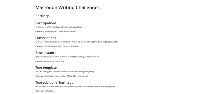 Mastodon Writing Challenges
Settings
Participations
Challenges in which I want to participate (reminder/filter)
Current: ["WordWeavers", "TimeTravelAuthors"]

Subscriptions
Challenges about which I want to be informed when my friends participate in them (notifications/filter)
Current: ["TimeTravelAuthors", "WritersCoffeeClub"]

Base instance
Mastodon™ instance in which you want to write toots and open hashtags/toots
Current: https://mastodon.online

Toot template
The structure of your challenge toots to be preloaded when participating
Current: #{{hashtag}} {{currentDate 'MMM-DD'}} {{question}}

Toot additional hashtags
The hashtags to add (among the challenge hashtag (this is automatically added) when participating
Current: #amWriting