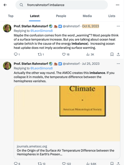 results from a Twitter search for "imbalance" from Rahmstorf shows 2 tweets both of which are in reply to LeonSimon8, one of the experts that go around waving frantically with the EEI.
 
Rahmstorf's texts as follows:
"Maybe the confusion comes from the word „warming“? Most people think of a surface temperature increase. But you are talking about ocean heat uptake (which is the cause of the energy imbalance).  Increasing ocean heat uptake does not imply accelerating surface warming." Oct 6, 2023

And from Jul 25 2023:
"Actually the other way round. The AMOC creates this imbalance. If you collapse it in models, the temperature difference between the hemispheres vanishes." attached URL: https://journals.ametsoc.org/view/journals/clim/26/18/jcli-d-12-00636.1.xml