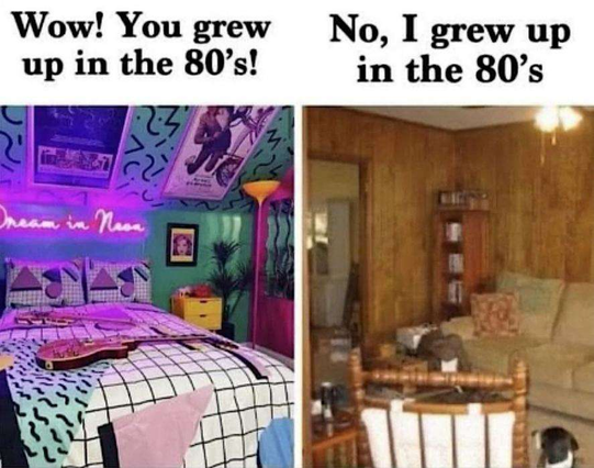 Two photos. 

Left: A bedroom scene, captioned, "Wow! You grew up in the 80s!" Groovy posters, designer wallpaper and soft furnishings, neon light on the walls, halogen uplighter in one corner.

Right: a living room scene, captioned, "No, I grew up in the 80s". Everything (walls, furniture) is beige.