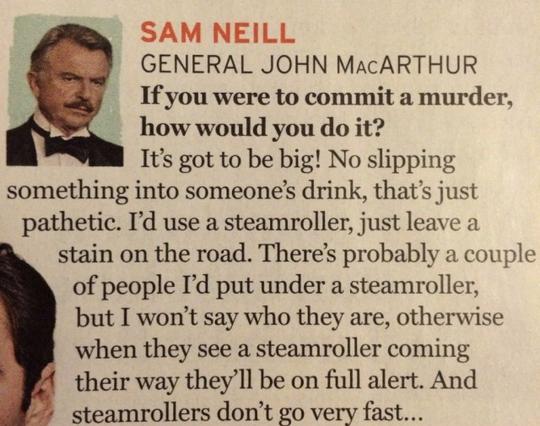 Playbill clipping: SAM NEILL (GENERAL JOHN MACARTHUR) Q: If you were to commit a murder, how would you do it? A: It's got to be big! No slipping something into someone's drink, that's just pathetic. I'd use a steamroller, just leave a stain on the road. There's probably a couple of people I'd put under a steamroller, but I won't say who they are, otherwise when they see a steamroller coming their way they'll be on full alert. And steamrollers don't go very fast...