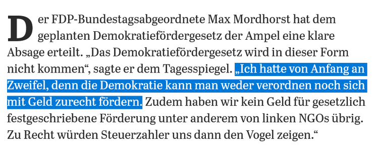 Der FDP-Bundestagsabgeordnete Max Mordhorst hat dem geplanten Demokratiefördergesetz der Ampel eine klare Absage erteilt. „Das Demokratiefördergesetz wird in dieser Form nicht kommen“, sagte er dem Tagesspiegel. „Ich hatte von Anfang an Zweifel, denn die Demokratie kann man weder verordnen noch sich mit Geld zurecht fördern. Zudem haben wir kein Geld für gesetzlich festgeschriebene Förderung unter anderem von linken NGOs übrig. Zu Recht würden Steuerzahler uns dann den Vogel zeigen.“