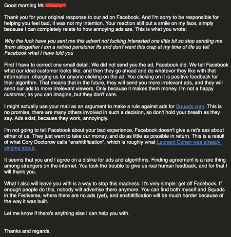 An email response addressing a customer's complaint about receiving unwanted ads on Facebook. The sender apologizes for any annoyance caused by the ad but clarifies that Facebook, not their company, controls ad distribution based on user interactions, which is seen as positive feedback by the platform's algorithms. The sender expresses dissatisfaction with this system, noting it benefits Facebook financially. They mention not reporting the incident to Facebook as the platform is primarily concerned with profit, referencing Cory Doctorow's term "enshittification" and Leonard Cohen's work on similar themes. The sender agrees with the customer's dislike of ads and algorithms, appreciating the customer's feedback. They suggest leaving Facebook as a solution to avoid such ads and the associated "enshittification." The email closes with an offer of further assistance, a thanks, and regards.
