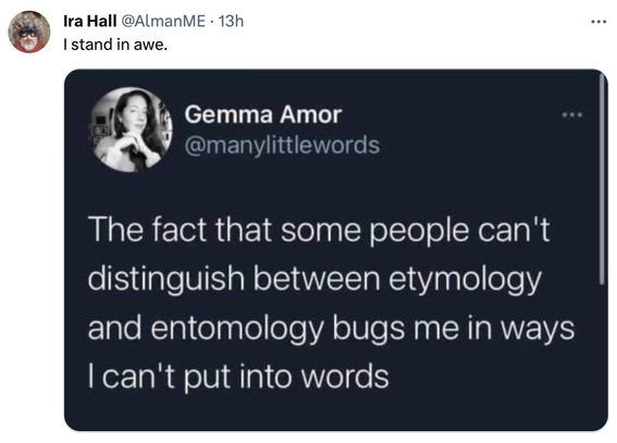 @AlmanME:

The fact that some people can't

distinguish between etymology

and entomology bugs me in ways

I can't put into words
