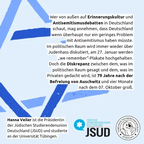 Wer von außen auf Erinnerungskultur und Antisemitismusdebatten in Deutschland schaut, mag annehmen, dass Deutschland lwenn überhaupt nur ein geringes Problem mit Antisemitismus haben müsste. Im politischen Raum wird immer wieder über Judenhass diskutiert, am 27. Januar werden „we remember"-Plakate hochgehalten. Doch die Diskrepanz zwischen dem, was im politischen Raum gesagt und dem, was im Privaten gedacht wird, ist 79 Jahre nach der Befreiung von Auschwitz und vier Monate nach dem 07. Oktober groß.

Hanna Veiler ist die Präsidentin der Jüdischen Studierendenunion Deutschland (JSUD) und studierte an der Universität Tübingen.

Logo JSUD
Logo Verfasste Studierendenschaft Tübingen