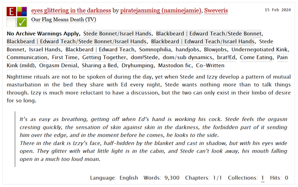 title: eyes glittering in the darkness 
by piratejamming (naminejamie), sweveris
Steddyhands, Somnophilia and more tags on AO3

summary:
Nighttime rituals are not to be spoken of during the day, yet when Stede and Izzy develop a pattern of mutual masturbation in the bed they share with Ed every night, Stede wants nothing more than to talk things through. Izzy is much more reluctant to have a discussion, but the two can only exist in their limbo of desire for so long.

        It’s as easy as breathing, getting off when Ed’s hand is working his cock. Stede feels the orgasm cresting quickly, the sensation of skin against skin in the darkness, the forbidden part of it sending him over the edge, and in the moment before he comes, he looks to the side.
        There in the dark is Izzy’s face, half-hidden by the blanket and cast in shadow, but with his eyes wide open. They glitter with what little light is in the cabin, and Stede can’t look away, his mouth falling open in a much too loud moan.