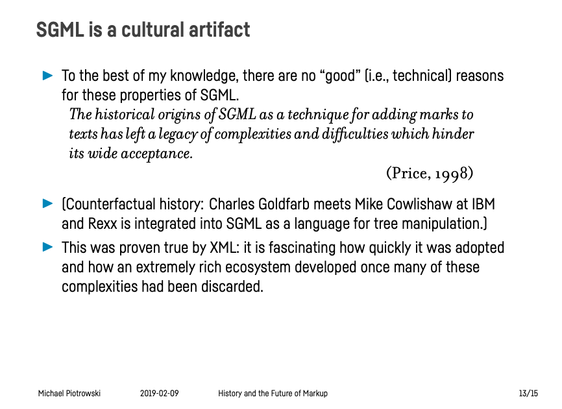 Presentation slide titled “SGML is a cultural artifact”:

– To the best of my knowledge, there are no “good” (i.e., technical) reasons for these properties of SGML.
   
“The historical origins of SGML as a technique for adding marks to texts has left a legacy of complexities and difficulties which hinder its wide acceptance.” (Price, 1998)

– (Counterfactual history: Charles Goldfarb meets Mike Cowlishaw at IBM and Rexx is integrated into SGML as a language for tree manipulation.)

– This was proven true by XML: it is fascinating how quickly it was adopted and how an extremely rich ecosystem developed once many of these complexities had been discarded.