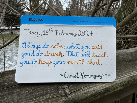 A pen quote of Ernest Hemingway that reads, “Always do sober what you said you’d do drunk. That will teach you to keep your mouth shut.”  Written in Diamine Earl Grey, Pilot Iroshizuku Kon-Peki, Noodler’s Sunset and Pelikan Edelstein Olivine.