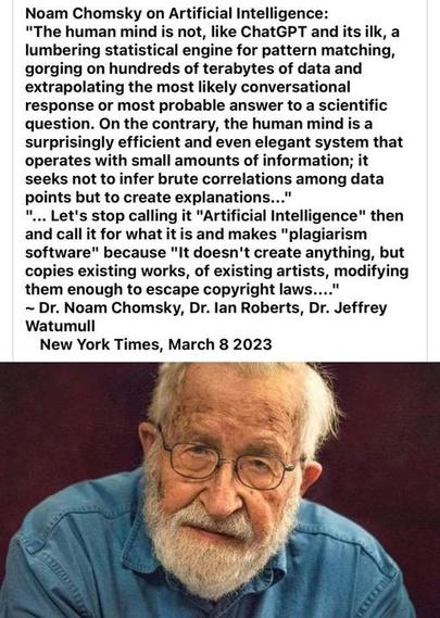 Noam Chomsky on Artificial Intelligence: "The human mind is not, like ChatGPT and its ilk, a lumbering statistical engine for pattern matching, gorging on hundreds of terabytes of data and extrapolating the most likely conversational response or most probable answer to a scientific question. On the contrary, the human mind is a surprisingly efficient and even elegant system that operates with small amounts of information; it seeks not to infer brute correlations among data points but to create explanations..."
"... Let's stop calling it "Artificial Intelligence" then and call it for what it is and makes "plagiarism software" because "It doesn't create anything, but copies existing works, of existing artists, modifying them enough to escape copyright laws...."
~ Dr. Noam Chomsky, Dr. lan Roberts, Dr. Jeffrey Watumull
New York Times, March 8 2023
