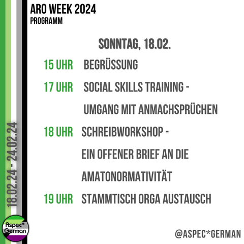Sonntag 18.2. 15 Uhr Aro Week - Begrüßung und Kennenlernen | Projekte, Events und Social Media Team 17 Uhr Umgang mit Flirting und Anmachsprüchen | Social Skills Training mit MOPPI  18 Uhr Wir schreiben Briefe an die Amatonormativität | Schreibworkshop mit Gregor Jungheim 19 Uhr Stammtisch Orga Austausch | Regio Team