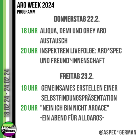 Donnerstag 22.2. 18 Uhr Aliqua, Demi und Grey Aro Austausch | Fae 20 Uhr InSpektren Livefolge: Aro\*Spec und Freund\*innenschaft  Freitag 23.2. 19 Uhr Workshop / Aktivismus: Gemeinsames Erstellen einer Selbstfindung | Flemm 20 Uhr "Nein ich bin nicht AroAce" - ein Abend für AlloAros | Gregor Jungheim und Jairva