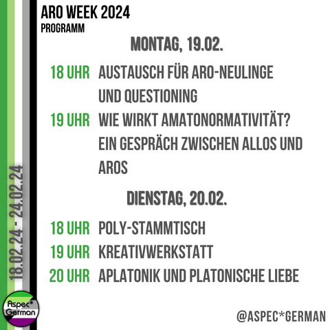 Montag 19.2. 18 Uhr Austausch für Aro-Neulinge und Questioning | Frederik 19 Uhr Diskussionsrunde Amatonormativität | ACE AROund the Cake  

Dienstag 20.2. 18 Uhr Poly-Stammtisch | Cat und Frederik 19 Uhr Kreativwerkstatt | Frederik 20 Uhr Aplatonik und platonische Liebe | Noir, Finn und Charles