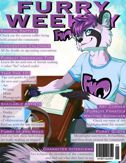 Cover of Furry Weekly featuring Aster the raccoon writing at a desk. 
Radical Raffles: Check out the current raffles being held around the community
Convention Calendar: all the details on upcoming conventions
Fursuit Designing Tips: Learn the ins and outs of fursuit making + other "Fur" related crafts!
Take the 101: Tips and guides for both the new and experienced
- Art
- Writing
- Music
- Photography
Available Artists:
- Commissions
- Trades
- Requests
- Collaborations
Find an artist for any occasion!
Furry of the Week: Find out how these individuals are really making an impact!
Art Corner
Fursuit Focus
Writing Showcase
Check out some of the highlights from this month! 
Furry Quote: Meaningful statements, declarations, and ideas from around the community
Character Interviews: Get to know the members of the community and find out what they have to say 
Art by Folly854 on DeviantArt.