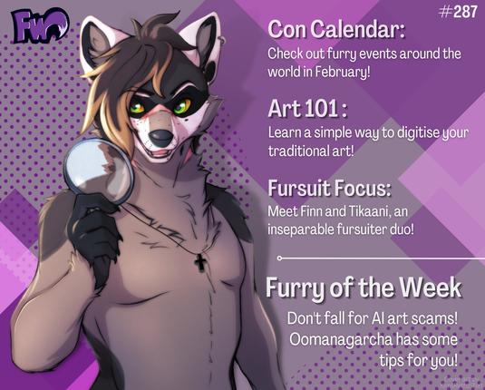 Furry Weekly issue 287 cover. Featuring Oomanagarcha the raccoon holding a magnifying glass.
Con Calendar: Check out furry events around the world in February!
Art 101: Learn a simple way to digitise your traditional art!
Fursuit Focus: Meet Finn and Tikaani, an inseparable fursuiter duo!
Furry of the Week: Don't fall for AI art scams! Oomanagarcha has some tips for you! 
Art by cherkim98 on Instagram.