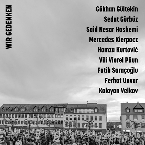 Hintergrund: Schwarz-Weiß Bild des Gedenkens auf dem Marktplatz in Hanau, Menschen halten Schilder mit den Gesichtern der Ermordeten. Darauf die Schrift: 
Wir gedenken:

Gökhan Gültekin
Sedat Gürbüz
Said Nesar Hashemi
Mercedes Kierpacz
Hamza Kurtović
Vili Viorel Păun
Fatih Saraçoğlu
Ferhat Unvar
Kaloyan Velkov