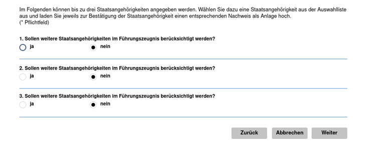 Im Folgenden können bis zu drei Staatsangehörigkeit angegeben werden. Wahlen Sie dazu eine Staatsangehörigkeit aus der Auswahlliste aus und laden Sie jeweils zur Bestätigung der Staatsangehörigkeit einen entsprechenden Nachweis als Anlage hoch. (* Pflichtleld)

1. Sollen weitere Staatsangehörigkeiten im Führungszeugnis berücksichtigt werden? Ja/Nein

2. Sollen weitere Staatsangehörigkeiten im Führungszeugnis berücksichtigt werden? Ja/Nein

3. Sollen weitere Staatsangehörigkeiten im Führungszeugnis berücksichtigt werden? Ja/Nein

Buttons : Zurück, Abbrechen, Weiter