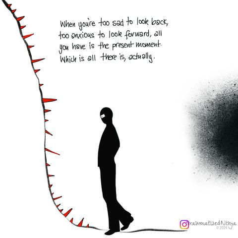 When you're too sad to look back, too anxious to look forward, all you have is the present moment. Which is all there is, actually.