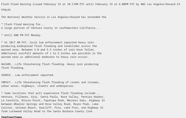 The National Weather Service in Los Angeles/Oxnard has extended the

* Flash Flood Warning for...
A large portion of Ventura County in southwestern California...

* Until 600 PM PST Monday.

* At 1017 AM PST, local law enforcement reported heavy rain
producing widespread flash flooding and landslides across the
warned area. Between 3.0 and 5.5 inches of rain have fallen.
Additional rainfall amounts of 1 to 2 inches are possible in the
warned area as additional moderate to heavy rain occurs.

HAZARD...Life threatening flash flooding. Heavy rain producing
flash flooding.

SOURCE...Law enforcement reported.

IMPACT...Life threatening flash flooding of creeks and streams,
urban areas, highways, streets and underpasses.

* Some locations that will experience flash flooding include...
Ventura, Fillmore, Ojai, Santa Paula, Rose Valley, Ventura Harbor,
La Conchita, Rincon Point, Topatopa Peak, Meiners Oaks, Highway 33
between Wheeler Springs and Rose Valley Road, Reyes Peak, Lake
Casitas, Solimar Beach, Seacliff, Piru, Lake Piru, and Highway 33
from Lockwood Valley Road to the Santa Barbara County line.