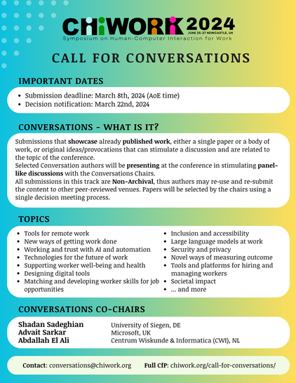 Symposium on Human-Computer Interaction - CHIWORK invites your submissions.
Submission deadline: March 8th, 2024 (AoE time)
Decision notification: March 22nd, 2024

CONVERSATIONS - WHAT IS IT? Submissions that showcase already published work, either a single paper or a body of work, or original ideas/provocations that can stimulate a discussion and are related to the topic of the conference. Selected Conversation authors will be presenting at the conference in stimulating panel- like discussions with the Conversations Chairs. All submissions in this track are Non-Archival, thus authors may re-use and re-submit the content to other peer-reviewed venues. Papers will be selected by the chairs using a single decision meeting process.

CONVERSATIONS CO-CHAIRS:

Shadan Sadeghian rom University of Siegen, DE; Advait Sarkar from Microsoft, UK; Abdallah El Ali from Centrum Wiskunde & Informatica (CWI), NL.

Contact: conversations@chiwork.org
Full Call for papers: chiwork.org/call-for-conversations/