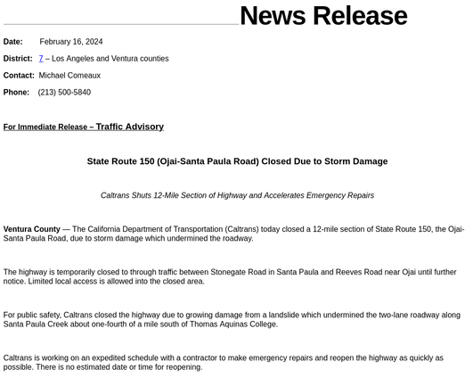 State Route 150 (Ojai-Santa Paula Road) Closed Due to Storm Damage

 

Caltrans Shuts 12-Mile Section of Highway and Accelerates Emergency Repairs

 

Ventura County — The California Department of Transportation (Caltrans) today closed a 12-mile section of State Route 150, the Ojai-Santa Paula Road, due to storm damage which undermined the roadway.

 

The highway is temporarily closed to through traffic between Stonegate Road in Santa Paula and Reeves Road near Ojai until further notice. Limited local access is allowed into the closed area.

 

For public safety, Caltrans closed the highway due to growing damage from a landslide which undermined the two-lane roadway along Santa Paula Creek about one-fourth of a mile south of Thomas Aquinas College.

 

Caltrans is working on an expedited schedule with a contractor to make emergency repairs and reopen the highway as quickly as possible. There is no estimated date or time for reopening.

 

Caltrans will issue updates on the social-media platform X, formerly Twitter, at @CaltransDist7. Travelers may check current road closures at any time by using Caltrans’ QuickMap service at Quickmap.dot.ca.gov or the free app for digital devices.

 

Caltrans reminds drivers to “Be Work Zone Alert” and “Slow for the Cone Zone.”