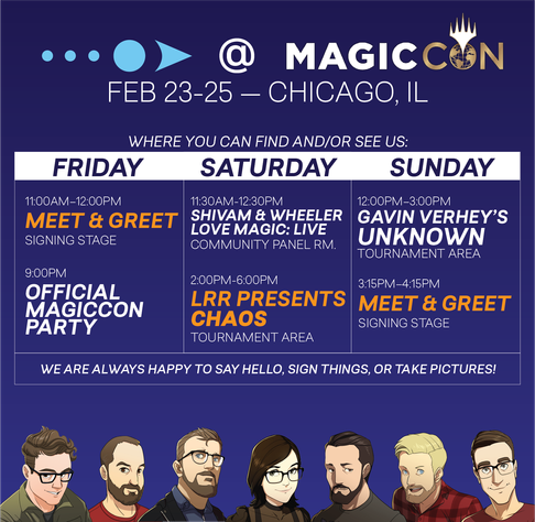 FEB 23-25 - CHICAGO, IL

Key times below: 

FRIDAY
11:00AM-12:00PM
MEET & GREET
SIGNING STAGE

SATURDAY
2:00PM-6:00PM
LRR PRESENTS
CHAOS
TOURNAMENT AREA

SUNDAY
3:15PM-4:15PM
MEET & GREET
SIGNING STAGE

WE ARE ALWAYS HAPPY TO SAY HELLO, SIGN THINGS, OR TAKE PICTURES!