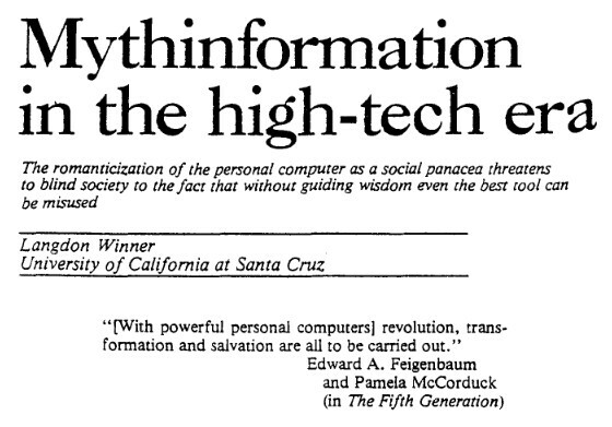 Screenshot of the start of the paper mentioned in the blog post mentioned in this toot. A pdf of the paper from which this screenshot was taken also linked. The text of the screenshot is:
> Mythinformation
in the high-tech era

The romanticization of the personal computer as a social panacea threatens
to blind society to the fact that without guiding wisdom even the best tool can be misused.

Langdon Winner

University of California  at Santa Cruz

 “{With powerful personal computers} revolution, trans-
formation and salvation are all to be carried out.”
Edward A. Feigenbaum and Pamela McCorduck (in The Fifth Generation)