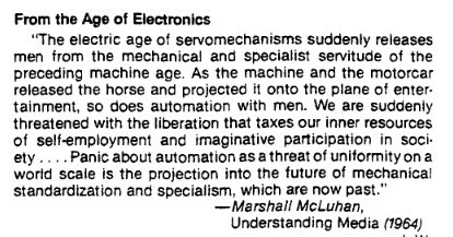 Screenshot of the last part of the Past Utopian Frenzy column that runs on page 5 and 6 of the pdf linked in the post. All the text didn't fit into the description of the first image:
"From the Age of Electronics

“The electric age of servomechanisms suddenly releases men from the mechanical and specialist servitude of the preceding machine age. As the machine and the motorcar released the horse and projected it onto the plane of entertainment, so does automation with men. We are suddenly threatened with the liberation that taxes our inner resources of self-employment and imaginative participation in society... Panic about automation as a threat to uniformity on a world scale is the projection into the future of mechanical standardization and specialism, which are now past.
   —Marshal McLuhan,
     Understanding Media (1964)"