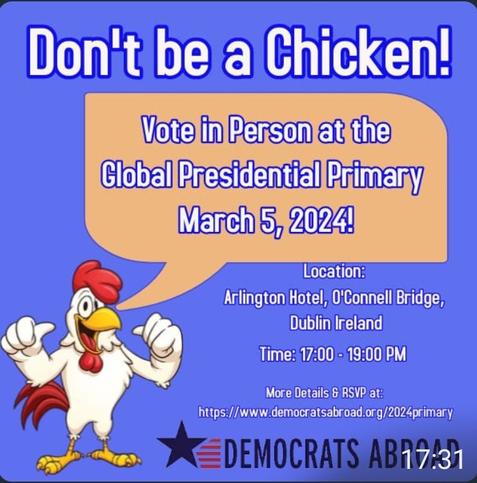 Don't be a chicken! 

Vote in person at the #Global #Presidential #Primary, March 5th 2024! 

Arlington Hotel, O'Connell Bridge, #Dublin, #Ireland 

Time: 17:00/-19:00 PM 

More Details & RSVP at: https://www.democratsabroad.org/2024primary 

#DemsAbroad #DemocratsAbroad #GPP