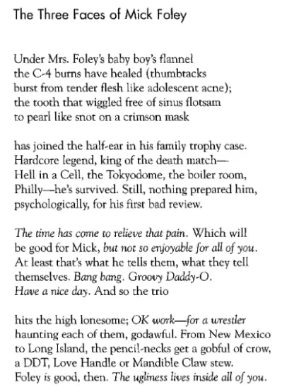 The Three Faces of Mick Foley: Under Mrs. Foley's baby boy's flannel / the C-4 burns have healed (thumbtacks / burst from tender flesh like adolescent acne); / the tooth that wiggled free of sinus flotsam / to pearl like snot on a crimson mask / has joined the half-ear in his family trophy case. / Hardcore legend, king of the death match— / Hell in a Cell, the Tokyodome, the boiler room, / Philly—he's survived. Still, nothing prepared him, / psychologically, for his first bad review. / The time has come to relieve that pain. Which will / be good for Mick, but not so enjoyable for all of you. / At least that's what he tells them, what they tell / themselves. Bang bang. Groovy Daddy-O. / Have a nice day. And so the trio / hits the high lonesome; OK work—for a wrestler / haunting each of them, godawful. From New Mexico / to Long Island, the pencil-necks get a gobful of crow, / a DDT, Love Handle or Mandible Claw stew /. Foley is good, then. The ugliness lives inside all of you.