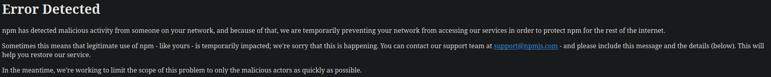 Error Detected

npm has detected malicious activity from someone on your network, and because of that, we are temporarily preventing your network from accessing our services in order to protect npm for the rest of the internet.

Sometimes this means that legitimate use of npm - like yours - is temporarily impacted; we're sorry that this is happening. You can contact our support team at support@npmjs.com - and please include this message and the details (below). This will help you restore our service.

In the meantime, we're working to limit the scope of this problem to only the malicious actors as quickly as possible.