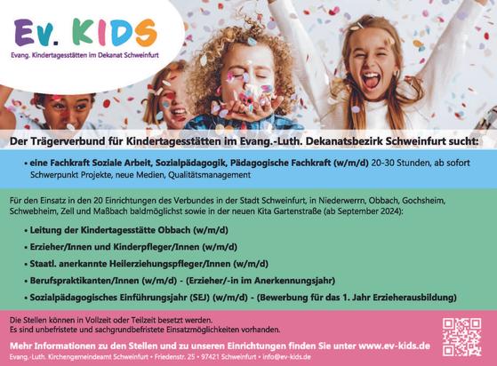 Im oberen Teil: Kinder mit ganz viel Konfetti und dem Logo Ev. Kids - Evang. Kindertagesstätten im Dekanat Schweinfurt.
Darunter Text: Der Trägerverbund für Kindertagesstätten im Evang.-Luth. Dekenatsbezirk Schweinfurt sucht:
- eine Fachkraft Soziale Arbeit, Sozialpädagogik, Pädagogische Fachkraft (w/m/d) 20-30 Stunden, ab sofort Schwerpunkt Projekte, neue Medien, Qualit#tsmanagement
Für den Einsatz in den 20 Einrichtungen des Verbundes in der Stadt Schweinfurt, in Niederwerrn, Obbach, Gochsheim, Schwebheim, Zell und Maßbach baldmdölichst sowie in der neuen Kita Gartenstraße (ab September 2024):
- Leitung der Kindertagesstätte Obbach (w/m/d)
- Erzieher/Innen und Kinderpfleger/Innen (w/m/d)
- Staatl. anerkannte Heilerziehungspfleger/Innen (w/m/d)
- Berufspraktikanten/Innen (w/m/d) - (Erzieher/-in im Anerkennungsjahr)
- Sozialpädagogisches Einfiihrungsjahr (SEJ) (w/m/d) - (Bewerbung fiir das 1. Jahr Erzieherausbildung)
Die Stellen können in Vollzeit oder Teilzeit besetzt werden. Es sind unbefristete und sachgrundbefristete Einsatzmöglichkeiten vorhanden.