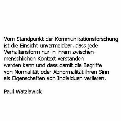 Bild zeigt: Textzitat in schwarzer Schrift auf weißem Hintergrund:
Vom Standpunkt der Kommunikationsforschung ist die Einsicht unvermeidbar, dass jede Verhaltensform nur in ihrem zwischenmenschlichen Kontext verstanden werden kann und dass damit die Begriffe von Normalität oder Abnormalität ihren Sinn als Eigenschaften von Individuen verlieren.
Paul Watzlawick