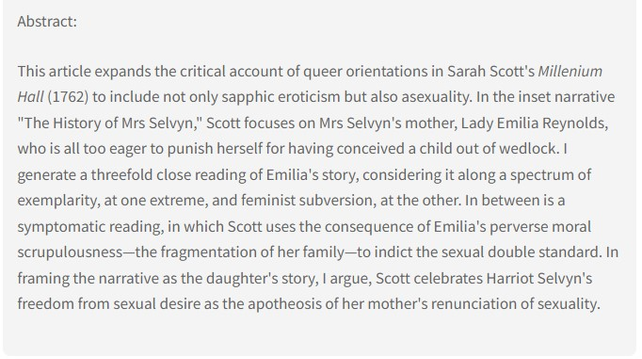 Abstract: This article expands the critical account of queer orientations in Sarah Scott's Millenium Hall (1762) to include not only sapphic eroticism but also asexuality. In the inset narrative "The History of Mrs Selvyn," Scott focuses on Mrs Selvyn's mother, Lady Emilia Reynolds, who is all too eager to punish herself for having conceived a child out of wedlock. I generate a threefold close reading of Emilia's story, considering it along a spectrum of exemplarity, at one extreme, and feminist subversion, at the other. In between is a symptomatic reading, in which Scott uses the consequence of Emilia's perverse moral scrupulousness—the fragmentation of her family—to indict the sexual double standard. In framing the narrative as the daughter's story, I argue, Scott celebrates Harriot Selvyn's freedom from sexual desire as the apotheosis of her mother's renunciation of sexuality.