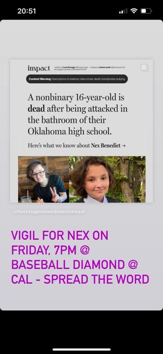 A nonbinary 16-year-old is dead after being attacked in the bathroom of their Oklahoma high school.

Vigil for Nex on Friday 7pm @ Baseball Diamond @ Cal - Spread the word!