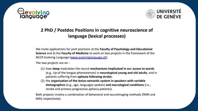 We invite applications for joint positions at the Faculty of Psychology and Educational Science and at the Faculty of Medicine to work on two projects in the framework of the NCCR Evolving Language (www.evolvinglanguage.ch). The two projects are on :
(1) how sleep modulates the neural mechanisms implicated in our access to words (e.g., tip of the tongue phenomenon) in neurotypical young and old adults, and in patients suffering from aphasia following stroke;
(2) the organization of the lexico-semantic system in speakers with variable demographics (e.g., age, languages spoken) and neurological conditions (i.e., stroke and primary progressive aphasia patients).
Both projects involve a combination of behavioral and neuroimaging methods (fMRI and MEG respectively).