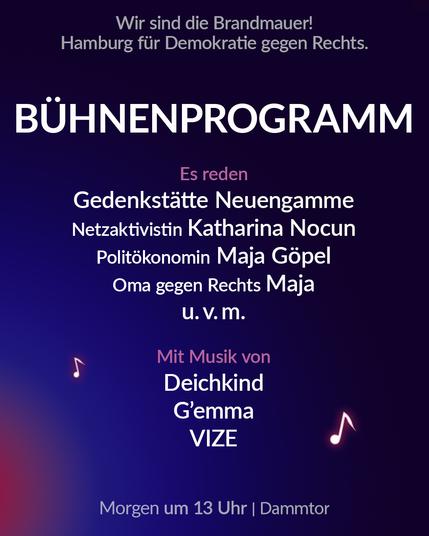 Sharepic

Wir sind die Brandmauer! 
Hamburg für Demokratie gegen Rechts.

BÜHNENPROGRAMM

Es reden

Gedenkstätte Neuengamme 
Netzaktivistin Katharina Nocun Politökonomin Maja Göpel 
Oma gegen Rechts Maja 
u. v. m.

Mit Musik von

Deichkind 
G'emma 
VIZE

Morgen um 13 Uhr | Dammtor

Der Hintergrund ist in der linken unteren Ecke rötlich und wird im Verlauf dunkel blau.
Neben den Musik Acts schweben zwei kleine Noten.