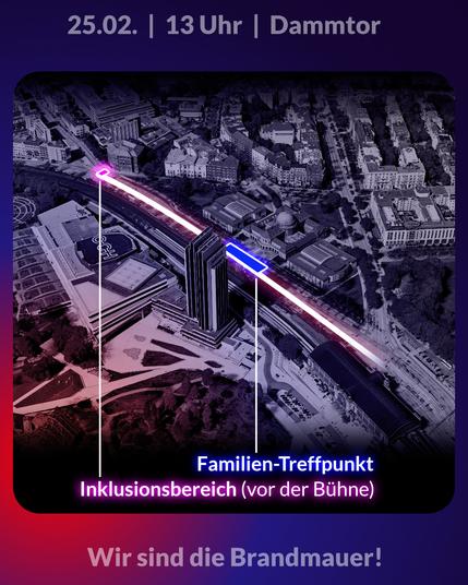 Oben Text: 25.02. | 13 Uhr | Dammtor

In der Mitte eine 3-dimensionale-Karte der Hamburger Innenstadt in schwarz-weiß. Darauf ist in weiß der Kundgebungsort eingezeichnet entlang der Edmund-Siemers-Allee. In blau ist der Familien-Treffpunkt eingezeichnet, der vor dem Hauptgebäude der Uni Hamburg, Edmund-Siemers-Allee 1 (auf der rechten Straßenseite) ist. Der Inklusionsbereich befindet sich vor der Bühne, kurz vor der Gabelung zur Bundesstraße. 

Unten der Text: Wir sind die Brandmauer!
