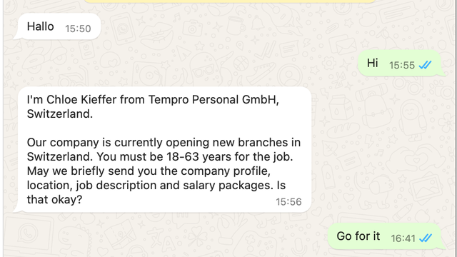 WhatsApp conversation going:

I'm Chloe Kieffer from Tempro Personal GmbH, Switzerland.
 
Our company is currently opening new branches in Switzerland. You must be 18-63 years for the job. May we briefly send you the company profile, location, job description and salary packages. Is that okay?