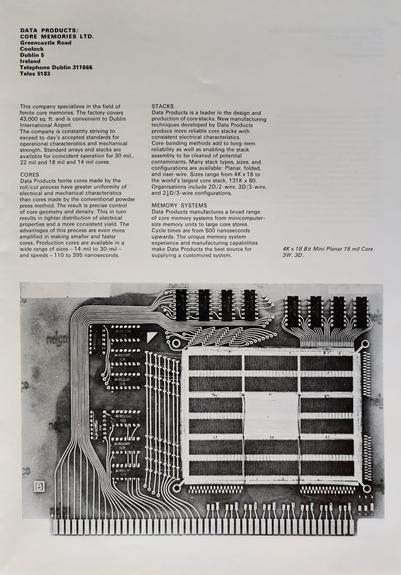 A photo of a page from a 1972 electronics and automation trade exhibition, held in London. A black and white photo of a 4K x 18 bit mini planar 18 mil core is shown.

The accompanying text reads: 

DATA PRODUCTS/
CORE MEMORIES LTD.
Greencastle Road
Coolock

Dublin 5

Ireland

Telephone Dublin 311666
Telex 5183

This company specializes in the field of ferrite core memories. The factory covers 43,000 sq. ft. and is convenient to Dublin International Airport.

The company is constantly striving to exceed to-day’s accepted standards for operational characteristics and mechanical strength. Standard arrays and stacks are available for coincident operation for 30 mil., 22 mil and 18 mil and 14 mil cores.

CORES

Data Products ferrite cores made by the roll/cut process have greater uniformity of electrical and mechanical characteristics than cores made by the conventional powder press method. The result is precise control of core geometry and density. This in turn results in tighter distribution of electrical properties and a more consistent yield. The advantages of this process are even more amplified in making smaller and faster cores. Production cores are available in a wide range of sizes — 14-mil to 30-mil — and speeds — 110 to 395 nanoseconds.

STACKS

Data Products is a leader in the design and production of core stacks. New manufacturing techniques developed by Data Products produce more reliable core stacks with consistent electrical characteristics. Core-bonding methods...