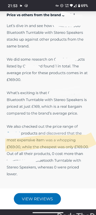 a screen shot of an article which reads as follows (names have been removed):
"Price vs. other from the brand [brand].
Let's dive in and see how [product] stacks up against other products from the same brand.

we did some research on [product] listed by [brand] and found 1 in total. the average price of these products comes in at £169.00.

What's exciting, is that [product] is priced at just £169, which is a real bargain compared to the brand's average price. 

we also checked out the price range of [brand]'s products and discovered that the most expensive item was a whopping £169.00, while the cheapest was only £169.00. Out of all their products, 0 cost more than [product], whereas 0 were priced lower."