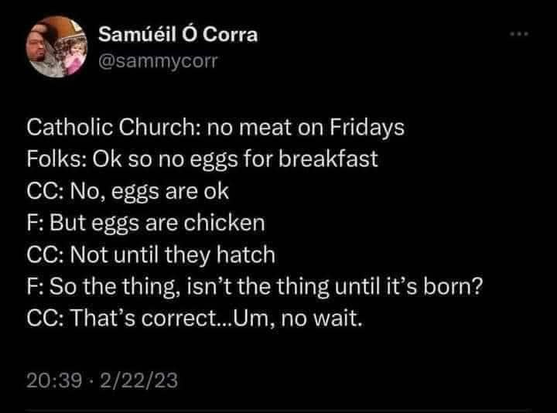 @sammycorr 

Catholic Church: no meat on Fridays 
Folks: Ok so no eggs for breakfast 
CC: No, eggs are ok 
F: But eggs are chicken 
CC: Not until they hatch 
F: So the thing, isn’t the thing until it’s born? 
CC: That’s correct...Um, no wait. 

20:39 - 2/22/23