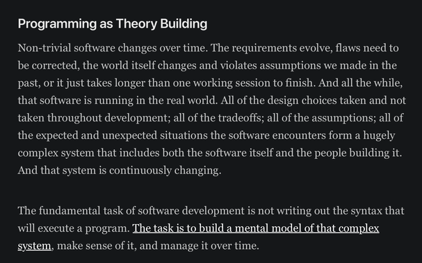 Programming as Theory Building

Non-trivial software changes over time. The requirements evolve, flaws need to be corrected, the world itself changes and violates assumptions we made in the past, or it just takes longer than one working session to finish. And all the while, that software is running in the real world. All of the design choices taken and not taken throughout development; all of the tradeoffs; all of the assumptions; all of the expected and unexpected situations the software encounters form a hugely complex system that includes both the software itself and the people building it. And that system is continuously changing.

The fundamental task of software development is not writing out the syntax that will execute a program. The task is to build a mental model of that complex system, make sense of it, and manage it over time.