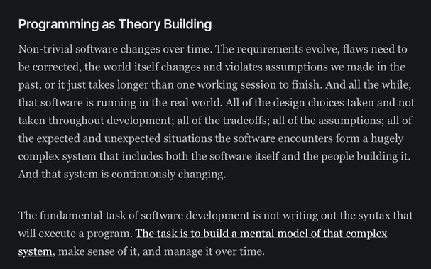 Programming as Theory Building

Non-trivial software changes over time. The requirements evolve, flaws need to be corrected, the world itself changes and violates assumptions we made in the past, or it just takes longer than one working session to finish. And all the while, that software is running in the real world. All of the design choices taken and not taken throughout development; all of the tradeoffs; all of the assumptions; all of the expected and unexpected situations the software encounters form a hugely complex system that includes both the software itself and the people building it. And that system is continuously changing.

The fundamental task of software development is not writing out the syntax that will execute a program. The task is to build a mental model of that complex system, make sense of it, and manage it over time.